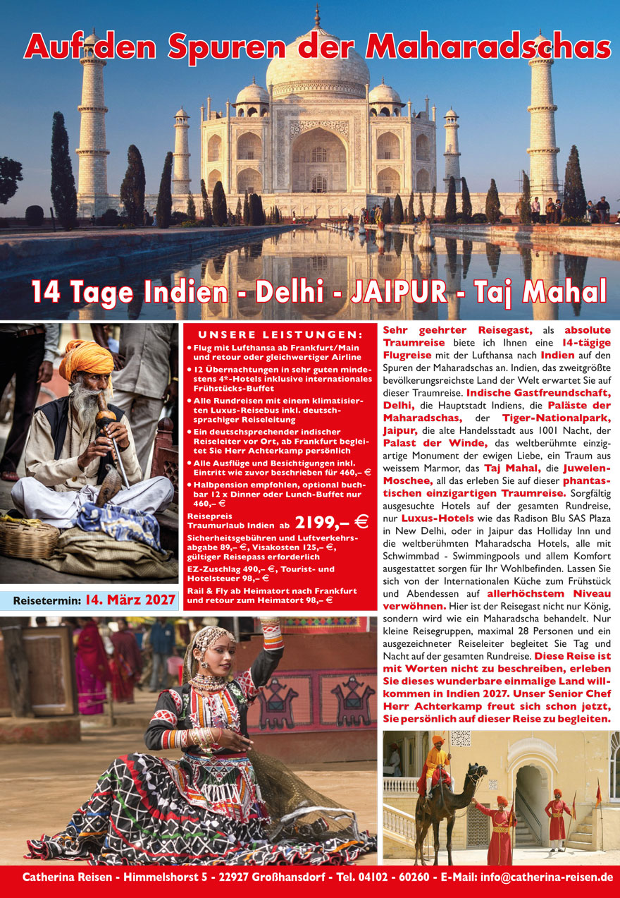 28
Auf den Spuren der Maharadschas
14 Tage Traumreise
Süd-Indien - Goa - Bombay
Sehr geehrter Reisegast, auf Wunsch aller Teilnehmer an unserer
Indienreise in den vergangenen Jahren im Norden Indiens, haben
wir jetzt erstmalig eine phantastische Rundreise in den Süden
Indiens für Sie organisiert. Diese Reise voller unglaublicher Eindrücke
im Land der Maharadschas, das zweitgrößte und bevölkerungsreichste
Land der Welt, übertrifft alles bisher gesehene. Reisen Sie
auf den Spuren des portugisischen Eroberers Vasco da Gama in einem
Paradies auf Erden.
Südindien ist geprägt von heimischer Kultur, aber auch die Spuren
der Eroberer, Engländer, Portugiesen und Holländer sind noch heute
überall zu sehen. Vom Golf von Bengalen, dem ehemaligen Madras
bis hin nach Cochin am arabischen Meer erleben Sie Weltkultur-
Erbe. Noch unberührte Landschaften, Tempel und Kirchen, Paläste
und Sehenswürdigkeiten wie Sie in dieser Vielfalt nur in diesem Land
zu sehen sind, erwarten Sie. Die sprichwörtliche Freundlichkeit der
indischen Bevölkerung, die zum größten Teil Hindus sind, die sehr
guten erstklassigen Hotels mit europäischer und internationaler
Küche sorgen für Ihr Wohlergehen auf der gesamten Reise. Zum
Schluss dieser einmaligen Erlebnis-Reise besichtigen Sie die größte
Stadt Indiens Mumbai - auch Bombay genannt, mit über 12,5 Millionen
Einwohnern die größte Stadt Indiens und mit 28,4 Millionen
Einwohnern die größte Metropol-Region der Welt. Hier ist der
Reisegast nicht nur König, hier werden Sie wie ein Maharadscha
behandelt. Nur kleine Reisegruppen, maximal 28 Personen und
ein ausgezeichneter Reiseleiter begleiten Sie Tag und Nacht auf der
gesamten Rundreise. Diese Reise ist mit Worten nicht zu beschreiben,
erleben Sie dieses wunderbare einmalige Land, willkommen in
Indien 2020/2021. Unser Seniorchef Herr Achterkamp freut
sich schon jetzt, Sie persönlich auf dieser Reise zu begleiten.
29
UNS E RE LE I STUNGEN :
? Flug mit Lufthansa ab allen deutschen Flughäfen nach
Indien - Bombay und retour an den Heimat-Flughafen
? 12 Übernachtungen in sehr guten mindestens 4-Sterne
PLUS Hotels auf der gesamten Rundreise inkl. Frühstücks-
Buffet - internationale Küche
? Alle Rundreisen mit einem klimatisierten Luxus-Reisebus
inkl. deutschsprachiger excellenter Reiseleitung ab Flughafen
? Alle Ausflüge und Besichtigungen inkl. Eintritt wie zuvor
beschrieben lt. Programm für 300,– E
? Halbpension optional buchbar - wird empfohlen, 300,– E
? Verlängerung Badeurlaub am weißen Strand von GOA in
einem wunderschönen Strandhotel 4* PLUS Royal Orchid
7 Tage / 6 Nächte in Halbpension nur 550,– E, EZ 240,– E
Reisepreis Traumurlaub
14 Tage Süd-Indien nur ab 1799,– E
Transfergebühren Flughafen 79,– E, Sicherheitsgebühren
und Luftverkehrsabgabe 69,– E, Visakosten z. Zt. 89,– E
Reisepass erforderlich.
Einzelzimmer-Zuschlag 475,– E für 12 Nächte
auch Buchung ½ Doppelzimmer möglich
Fremdenverkehrs-Abgabe Tourist- und Hotelsteuer 60– E
Reisetermine entnehmen Sie bitte der
Termin- und Preisliste auf Seite 48