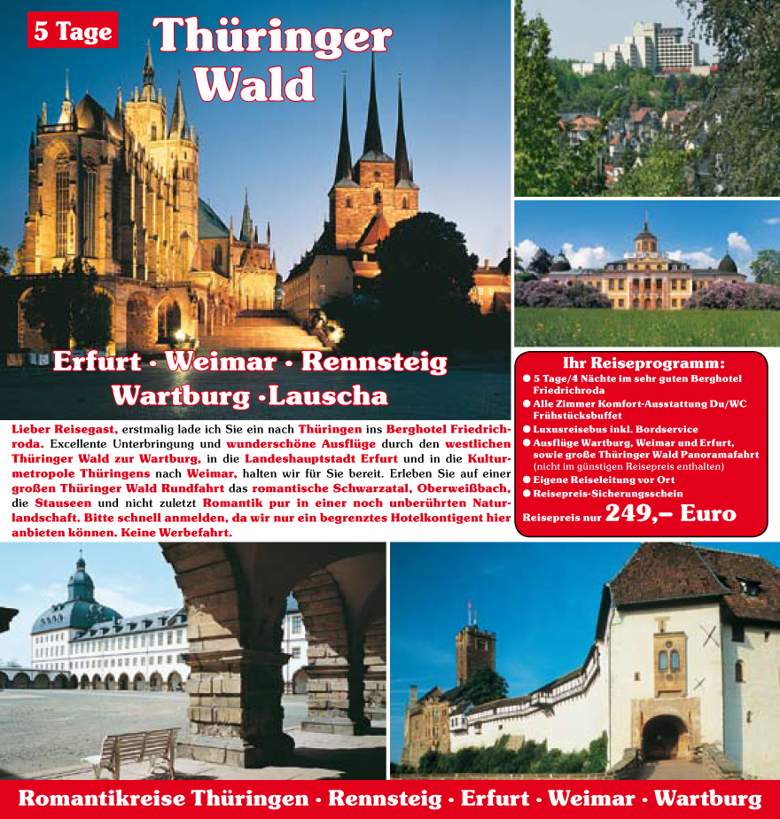 Lieber Reisegast, erstmalig lade ich Sie ein nach Thu?ringen ins Berghotel Friedrichroda.
Excellente Unterbringung und wundersch�ne Ausflu?ge durch den westlichen
Thu?ringer Wald zur Wartburg, in die Landeshauptstadt Erfurt und in die Kulturmetropole
Thu?ringens nach Weimar, halten wir fu?r Sie bereit. Erleben Sie auf einer
gro�en Thu?ringer Wald Rundfahrt das romantische Schwarzatal, Oberwei�bach,
die Stauseen und nicht zuletzt Romantik pur in einer noch unberu?hrten Naturlandschaft.
Bitte schnell anmelden, da wir nur ein begrenztes Hotelkontigent hier
anbieten k�nnen. Keine Werbefahrt.
Ihr Reiseprogramm:
? 5 Tage/4 N�chte im sehr guten Berghotel
Friedrichroda
? Alle Zimmer Komfort-Ausstattung Du/WC
Fru?hstu?cksbuffet
? Luxusreisebus inkl. Bordservice
? Ausflu?ge Wartburg, Weimar und Erfurt,
sowie gro�e Thu?ringer Wald Panoramafahrt
(nicht im gu?nstigen Reisepreis enthalten)
? Eigene Reiseleitung vor Ort
? Reisepreis-Sicherungsschein
Reisepreis nur 249,� Euro