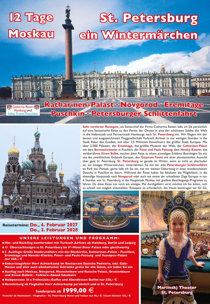 Sehr verehrter Reisegast, als Seniorchef der Firma Catherina Reisen lade ich Sie persönlich
auf eine fantastische kombinierte Bus- und Seereise mit Finnlines zu den Perlen der
Ostsee von Lu?beck - Travemu?nde u?ber Helsinki bis hin nach St. Petersburg ein. Mit u?ber
7,5 Millionen Einwohnern ist die Stadt Peter des Großen an der Neva eine der schönsten
Europas. Mit u?ber 2.000 Palästen, der Eremitage, das größte Museum der Welt, der Catherinen-
Palast mit dem Bernsteinzimmer in Puschkin, der Peter und Pauls Festung, dem
Nevsky Kloster, das weltberu?hmte Kirow Ballet, machen diese Reise zu einem einmaligen
Erlebnis. Besichtigen Sie mit uns das zweithöchste Gebäude Europas, den Gazprom-
Tower mit einer phantastischen Aussicht u?ber ganz St. Petersburg. St. Petersburg ist
gerade im Winter, wenn es nicht so u?berlaufen ist, ein einziges Wintermärchen. Unternehmen
Sie mit mir eine Petersburger Schlittenfahrt im Park von Pavlosk, gerne lade ich
Sie ein, mit mir meinen Geburtstag in einer wunderschönen Datscha in Puschkin zu feiern.
Während der Reise haben Sie fakultativ die Möglichkeit, in die ehemalige Hauptstadt nach
Novgorod oder auch mit einem der schnellsten Zu?ge Europas in nur 4 Stunden von
St. Petersburg in die Hauptstadt Moskau mit großem Besichtigungs-Programm zu fahren.
Da diese Reise nur noch ein einziges Mal durchgefu?hrt wird, möchte ich Sie bitten, sich so
schnell wie möglich anzumelden. Reisepass ist erforderlich, das Visum beantragen wir fu?r Sie.
Catherina Reisen
Hamburg und
St. Petersburg
ein Wintermärchen
12 Tage
Moskau
Finnlines · Novgorod · Eremitage
Petersburger Schlittenfahrt
Mariinskj Theater
St. Petersburg
?
UNSERE LE I STUNGEN:
? Eigener komfortabler mollig warmer Reisebus auf der Hin- und Ru?ckreise
? Überfahrt hin und zuru?ck mit Finnlines ab Lu?beck-Travemu?nde
? 2 Nächte an Bord von Finnlines auf der Hinfahrt, 1 Nacht an Bord auf der
Ru?ckfahrt von St. Petersburg nach Helsinki - Travemu?nde
? 8 Übernachtungen in St. Petersburg im 4*-Hotel River Palace
? 4 Ausflu?ge Catherinen Palast - Puschkin, Eremitage und Newski Kloster,
Peter und Pauls Festung und Jussopuv Palast 325,– E
? Geburtstagsfeier inkl. Gala-Menu? und aller auch alkoholischer Getränke
gratis fu?r alle Gäste, wir laden Sie ein - feiern sie mit uns an diesem Tag
? Ausflug nach Moskau mit dem schnellsten Zug Europas inkl. Besichtigung,
sowie Novgorod und Menschnikow Palast fakultativ vor Ort buchbar
? Verpflegung: 4 x auf der Hin- und Ru?ckreise an Bord von Finnlines
Vollpension, in St. Petersburg 8 x Fru?hstu?cksbuffet und Abendessen
-Buffet mit russischen Spezialitäten nur 360,– E
? Reiseleitung ab Travemu?nde Herr Achterkamp persönlich an Bord und in
St. Petersburg
Sonderpreis ab 1099,00 E
Transfer ab Heimatort nach Lu?beck /Travemu?nde Finnlines und retour
sowie Helsinki Hafen - St. Petersburg und retour nur 99,– E. Visum 110,– E
Reisetermin: Montag, 5. Februar 2024
Traumreise Moskau - St. Petersburg
Stadt der 2000 Paläste
Mit dem schnellsten Zug Europas in
3,5 Stunden von St. Petersburg nach
Moskau und wieder retour