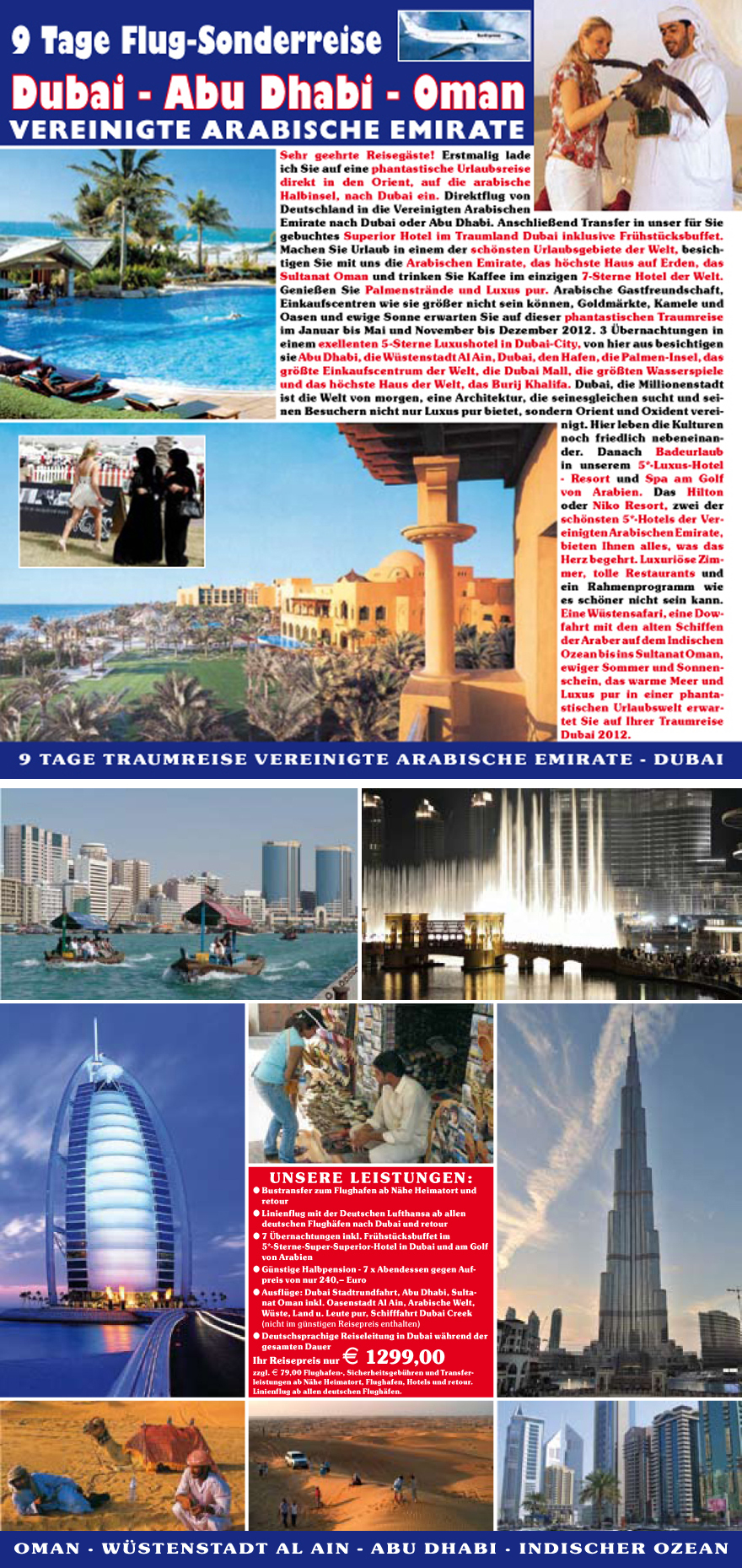 Sehr geehrte Reiseg�ste! Erstmalig lade
ich Sie auf eine phantastische Urlaubsreise
direkt in den Orient, auf die arabische
Halbinsel, nach Dubai ein. Direktflug von
Deutschland in die Vereinigten Arabischen
Emirate nach Dubai oder Abu Dhabi. Anschlie�end Transfer in unser fu?r Sie
gebuchtes Superior Hotel im Traumland Dubai inklusive Fru?hstu?cksbuffet.
Machen Sie Urlaub in einem der sch�nsten Urlaubsgebiete der Welt, besichtigen
Sie mit uns die Arabischen Emirate, das h�chste Haus auf Erden, das
Sultanat Oman und trinken Sie Kaffee im einzigen 7-Sterne Hotel der Welt.
Genie�en Sie Palmenstr�nde und Luxus pur. Arabische Gastfreundschaft,
Einkaufscentren wie sie gr��er nicht sein k�nnen, Goldm�rkte, Kamele und
Oasen und ewige Sonne erwarten Sie auf dieser phantastischen Traumreise
im Januar bis Mai und November bis Dezember 2012. 3 �bernachtungen in
einem exellenten 5-Sterne Luxushotel in Dubai-City, von hier aus besichtigen
sie Abu Dhabi, die Wu?stenstadt Al Ain, Dubai, den Hafen, die Palmen-Insel, das
gr��te Einkaufscentrum der Welt, die Dubai Mall, die gr��ten Wasserspiele
und das h�chste Haus der Welt, das Burij Khalifa. Dubai, die Millionenstadt
ist die Welt von morgen, eine Architektur, die seinesgleichen sucht und seinen
Besuchern nicht nur Luxus pur bietet, sondern Orient und Oxident vereinigt.
Hier leben die Kulturen
noch friedlich nebeneinander.
Danach Badeurlaub
in unserem 5*-Luxus-Hotel
- Resort und Spa am Golf
von Arabien. Das Hilton
oder Niko Resort, zwei der
sch�nsten 5*-Hotels der Vereinigten
Arabischen Emirate,
bieten Ihnen alles, was das
Herz begehrt. Luxuri�se Zimmer,
tolle Restaurants und
ein Rahmenprogramm wie
es sch�ner nicht sein kann.
Eine Wu?stensafari, eine Dowfahrt
mit den alten Schiffen
der Araber auf dem Indischen
Ozean bis ins Sultanat Oman,
ewiger Sommer und Sonnenschein,
das warme Meer und
Luxus pur in einer phantastischen
Urlaubswelt erwartet
Sie auf Ihrer Traumreise
Dubai 2012.
UNSERE LEISTUNGEN:
? Bustransfer zum Flughafen ab N�he Heimatort und
retour
? Linienflug mit der Deutschen Lufthansa ab allen
deutschen Flugh�fen nach Dubai und retour
? 7 �bernachtungen inkl. Fru?hstu?cksbuffet im
5*-Sterne-Super-Superior-Hotel in Dubai und am Golf
von Arabien
? Gu?nstige Halbpension - 7 x Abendessen gegen Aufpreis
von nur 240,�
Euro
? Ausflu?ge: Dubai Stadtrundfahrt, Abu Dhabi, Sultanat
Oman inkl. Oasenstadt Al Ain, Arabische Welt,
Wu?ste, Land u. Leute pur, Schifffahrt Dubai Creek
(nicht im gu?nstigen Reisepreis enthalten)
? Deutschsprachige Reiseleitung in Dubai w�hrend der
gesamten Dauer
Ihr Reisepreis nur E 1299,00
zzgl. E 79,00 Flughafen-, Sicherheitsgebu?hren und Transferleistungen
ab N�he Heimatort, Flughafen, Hotels und retour.
Linienflug ab allen deutschen Flugh�fen.