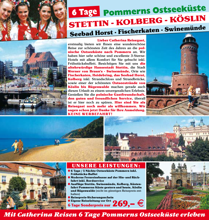 Lieber Catherina Reisegast,
erstmalig bieten wir Ihnen eine wundersch�ne
Reise zur sch�nsten Zeit des Jahres an die polnische
Ostseeku?ste nach Pommern an. Wir
haben hier sehr sch�ne und excellente 3-Sterne-
Hotels mit allem Komfort fu?r Sie gebucht inkl.
Fru?hstu?cksbuffett. Besichtigen Sie mit uns die
altehrwu?rdige Hansestadt Stettin, die Stadt
Werner von Braun�s - Swinemu?nde, Orte wie
Fischerkaten, Heidebring, das Seebad Horst,
Kolberg inkl. Strandschloss und Strandbru?cke,
sowie einer der sch�nsten Ostseestr�nde von
K�slin bis Ru?genwalde machen gerade auch
diesen Urlaub zu einem unvergesslichen Erlebnis.
Genie�en Sie die polnische Gastfreundschaft,
den guten und freundlichen Service, u?berall
ist er hier noch zu spu?ren. Hier sind Sie als
Reisegast noch mehr als willkommen. Wir
sagen schon jetzt Danke fu?r Ihre Anmeldung.
KEINE WERBEFAHRT !
Unsere Leistungen:
? 6 Tage / 5 N�chte Ostseeku?ste Pommern inkl.
Fru?hstu?cks-Buffet
? Moderne Fernreisebusse auf der Hin- und Ru?ckfahrt
inkl. Bordservice
? Ausflu?ge Stettin, Swinemu?nde, Kolberg, Ku?stenfahrt
Pommerns Ku?ste gestern und heute, K�slin
und Ru?genwalde (nicht im gu?nstigen Reisepreis enthalten)
? R eisepreis-Sicherungsschein
? E igene Reiseleitung vor Ort
6 Tage Sonderpreis nur 269,� E