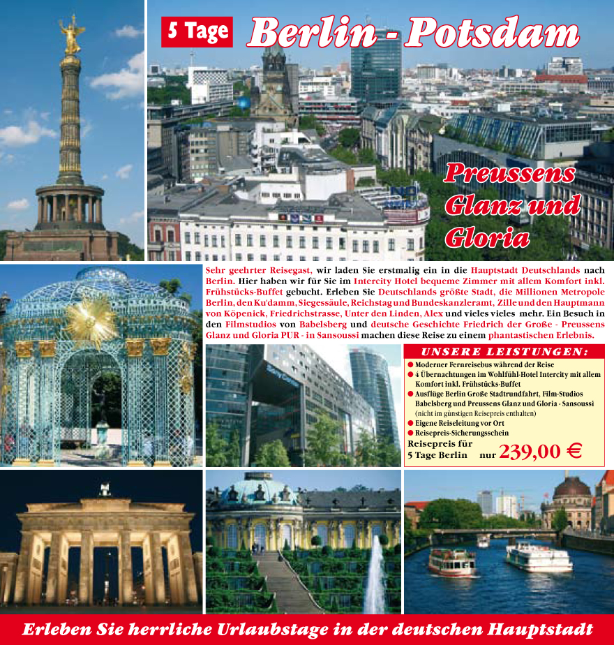 Sehr geehrter Reisegast, wir laden Sie erstmalig ein in die Hauptstadt Deutschlands nach
Berlin. Hier haben wir fu?r Sie im Intercity Hotel bequeme Zimmer mit allem Komfort inkl.
Fru?hstu?cks-Buffet gebucht. Erleben Sie Deutschlands gr��te Stadt, die Millionen Metropole
Berlin, den Ku'damm, Siegess�ule, Reichstag und Bundeskanzleramt, Zille und den Hauptmann
von K�penick, Friedrichstrasse, Unter den Linden, Alex und vieles vieles mehr. Ein Besuch in
den Filmstudios von Babelsberg und deutsche Geschichte Friedrich der Gro�e - Preussens
Glanz und Gloria PUR - in Sansoussi machen diese Reise zu einem phantastischen Erlebnis.
unsere Leistungen:
? Moderner Fernreisebus w�hrend der Reise
? 4 �bernachtungen im Wohlfu?hl-Hotel Intercity mit allem
Komfort inkl. Fru?hstu?cks-Buffet
? Ausflu?ge Berlin Gro�e Stadtrundfahrt, Film-Studios
Babelsberg und Preussens Glanz und Gloria - Sansoussi
(nicht im gu?nstigen
Reisepreis enthalten)
? Eigene Reiseleitung vor Ort
? Reisepreis-Sicherungsschein
Reisepreis fu?r
5 Tage Berlin nur 239,00 E