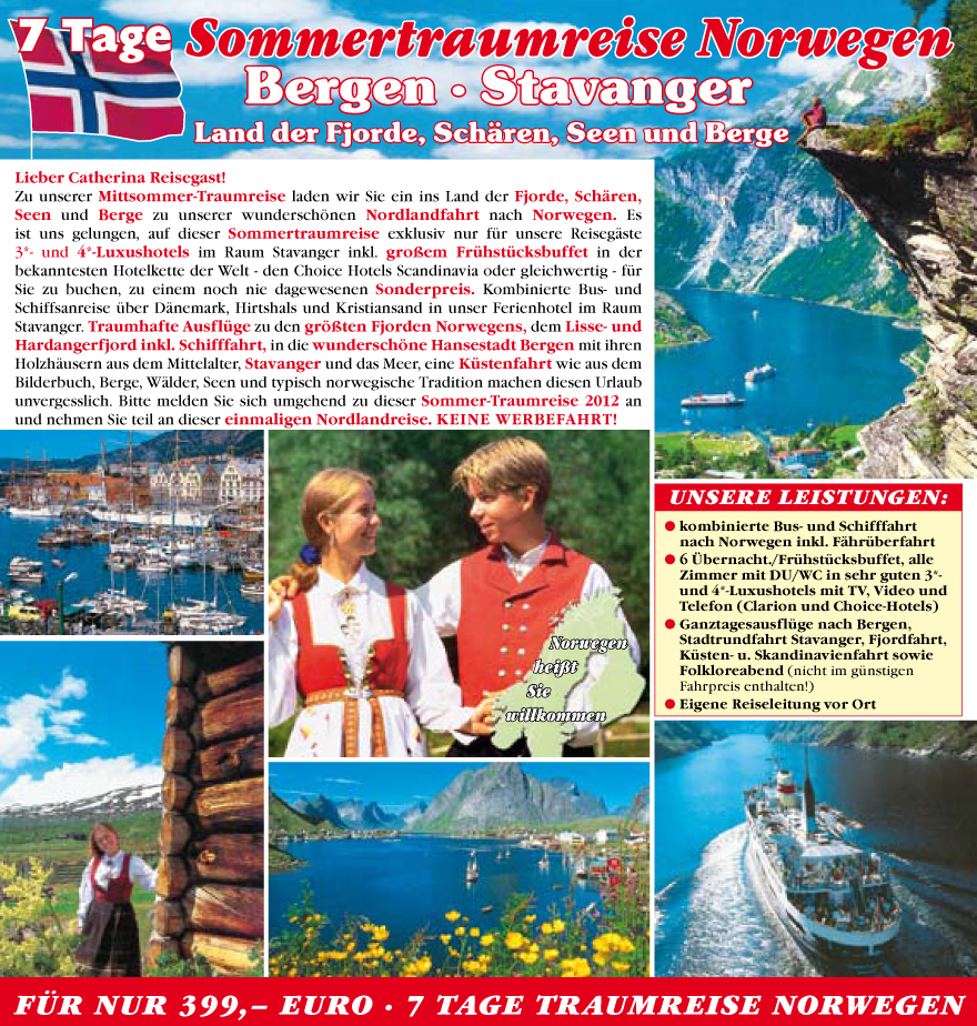 Lieber Catherina Reisegast!
Zu unserer Mittsommer-Traumreise laden wir Sie ein ins Land der Fjorde, Sch�ren,
Seen und Berge zu unserer wundersch�nen Nordlandfahrt nach Norwegen. Es
ist uns gelungen, auf dieser Sommertraumreise exklusiv nur fu?r unsere Reiseg�ste
3*- und 4*-Luxushotels im Raum Stavanger inkl. gro�em Fru?hstu?cksbuffet in der
bekanntesten Hotelkette der Welt - den Choice Hotels Scandinavia oder gleichwertig - fu?r
Sie zu buchen, zu einem noch nie dagewesenen Sonderpreis. Kombinierte Bus- und
Schiffsanreise u?ber D�nemark, Hirtshals und Kristiansand in unser Ferienhotel im Raum
Stavanger. Traumhafte Ausflu?ge zu den gr��ten Fjorden Norwegens, dem Lisse- und
Hardangerfjord inkl. Schifffahrt, in die wundersch�ne Hansestadt Bergen mit ihren
Holzh�usern aus dem Mittelalter, Stavanger und das Meer, eine Ku?stenfahrt wie aus dem
Bilderbuch, Berge, W�lder, Seen und typisch norwegische Tradition machen diesen Urlaub
unvergesslich. Bitte melden Sie sich umgehend zu dieser Sommer-Traumreise 2012 an
und nehmen Sie teil an dieser einmaligen Nordlandreise. Keine Werbefahrt !
Unsere Leistungen:
? kombinierte Bus- und Schifffahrt
nach Norwegen inkl. F�hru?berfahrt
? 6 �bernacht./Fru?hstu?cksbuffet, alle
Zimmer mit DU/WC in sehr guten 3*-
und 4*-Luxushotels mit TV, Video und
Telefon (Clarion und Choice-Hotels)
? Ganztagesausflu?ge nach Bergen,
Stadtrundfahrt Stavanger, Fjordfahrt,
Ku?sten- u. Skandinavienfahrt sowie
Folkloreabend (nicht im gu?nstigen
Fahrpreis enthalten!)
? Eigene Reiseleitung vor Ort