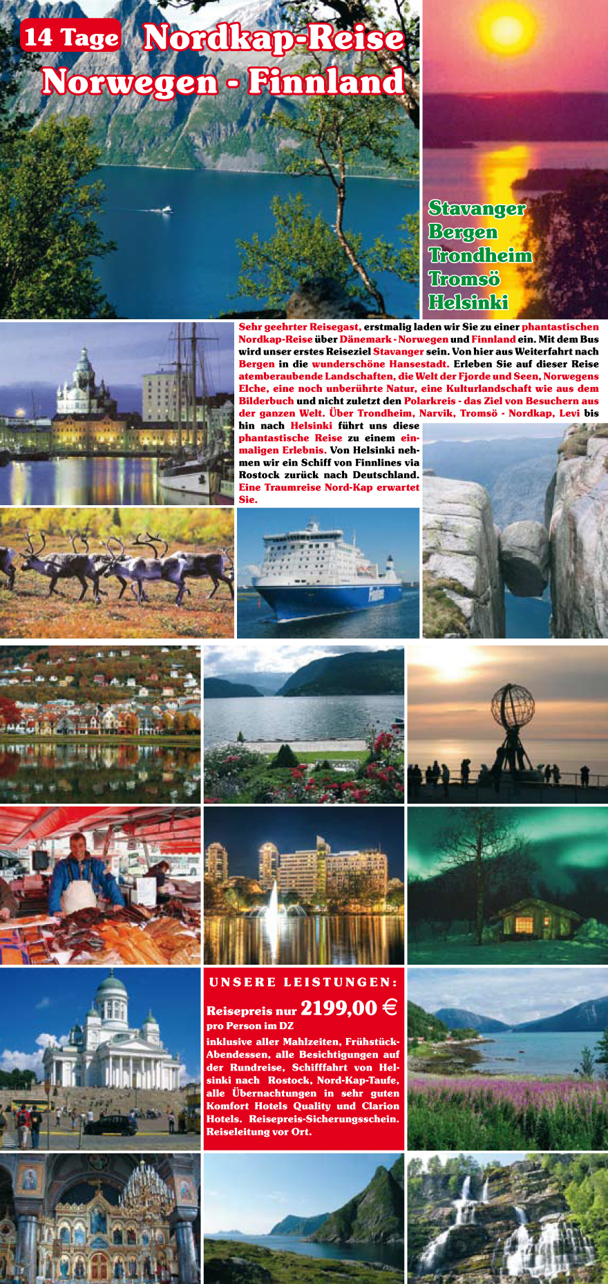 Sehr geehrter Reisegast, erstmalig laden wir Sie zu einer phantastischen
Nordkap-Reise u?ber D�nemark - Norwegen und Finnland ein. Mit dem Bus
wird unser erstes Reiseziel Stavanger sein. Von hier aus Weiterfahrt nach
Bergen in die wundersch�ne Hansestadt. Erleben Sie auf dieser Reise
atemberaubende Landschaften, die Welt der Fjorde und Seen, Norwegens
Elche, eine noch unberu?hrte Natur, eine Kulturlandschaft wie aus dem
Bilderbuch und nicht zuletzt den Polarkreis - das Ziel von Besuchern aus
der ganzen Welt. �ber Trondheim, Narvik, Troms� - Nordkap, Levi bis
hin nach Helsinki fu?hrt uns diese
phantastische Reise zu einem einmaligen
Erlebnis. Von Helsinki nehmen
wir ein Schiff von Finnlines via
Rostock zuru?ck nach Deutschland.
Eine Traumreise Nord-Kap erwartet
Sie.
U nsere Le istun gen :
Reisepreis nur 2199,00 E
pro Person im DZ
inklusive aller Mahlzeiten, Fru?hstu?ck-
Abendessen, alle Besichtigungen auf
der Rundreise, Schifffahrt von Helsinki
nach Rostock, Nord-Kap-Taufe,
alle �bernachtungen in sehr guten
Komfort Hotels Quality und Clarion
Hotels. Reisepreis-Sicherungsschein.
Reiseleitung vor Ort.