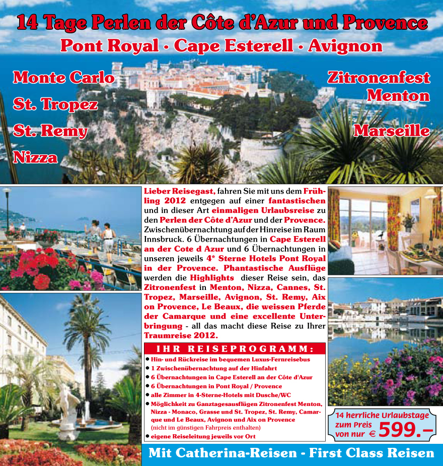 Lieber Reisegast, fahren Sie mit uns dem Fru?hling
2012 entgegen
auf einer fantastischen
und in dieser Art einmaligen
Urlaubsreise zu
den Perlen der C�te d�Azur und der Provence.
Zwischenu?bernachtung auf der Hinreise im Raum
Innsbruck. 6 �bernachtungen in Cape Esterell
an der Cote d Azur und 6 �bernachtungen in
unseren jeweils 4* Sterne Hotels Pont Royal
in der Provence. Phantastische Ausflu?ge
werden die Highlights dieser Reise sein, das
Zitronenfest in Menton, Nizza, Cannes, St.
Tropez, Marseille, Avignon, St. Remy, Aix
on Provence, Le Beaux, die weissen Pferde
der Camarque und eine excellente Unterbringung
- all das macht diese Reise zu Ihrer
Traumreise 2012.
? Hin- und Ru?ckreise im bequemen Luxus-Fernreisebus
? 1 Zwischenu?bernachtung auf der Hinfahrt
? 6 �bernachtungen in Cape Esterell an der C�te d'Azur
? 6 �bernachtungen in Pont Royal / Provence
? alle Zimmer in 4-Sterne-Hotels mit Dusche/WC
? M�glichkeit zu Ganztagesausflu?gen Zitronenfest Menton,
Nizza - Monaco, Grasse und St. Tropez, St. Remy, Camarque
und Le Beaux, Avignon und Aix on Provence
(nicht im gu?nstigen Fahrpreis enthalten)
? eigene Reiseleitung jeweils vor Ort