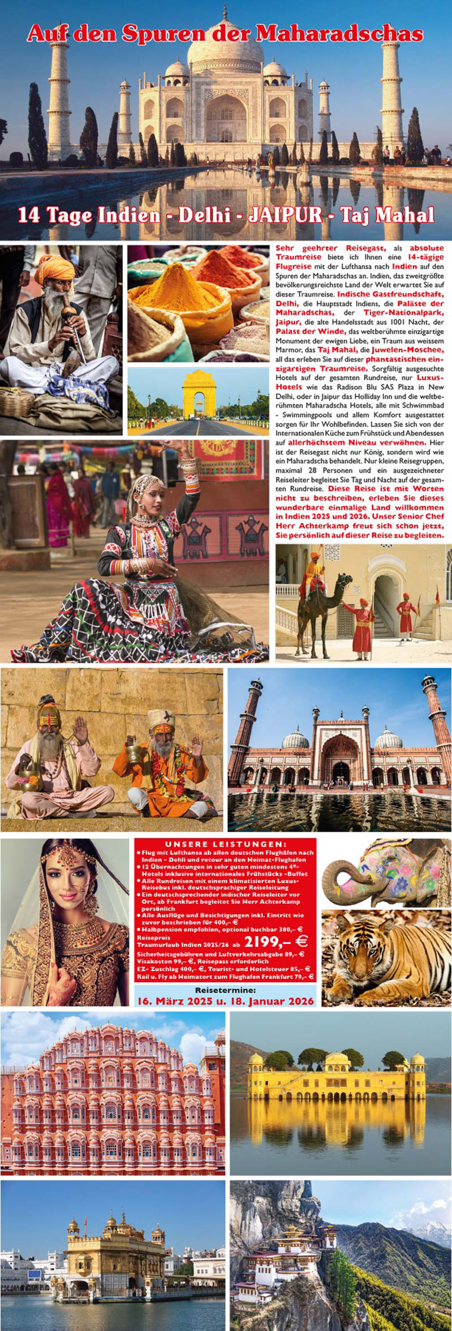 28
Auf den Spuren der Maharadschas
14 Tage Traumreise
Süd-Indien - Goa - Bombay
Sehr geehrter Reisegast, auf Wunsch aller Teilnehmer an unserer
Indienreise in den vergangenen Jahren im Norden Indiens, haben
wir jetzt erstmalig eine phantastische Rundreise in den Süden
Indiens für Sie organisiert. Diese Reise voller unglaublicher Eindrücke
im Land der Maharadschas, das zweitgrößte und bevölkerungsreichste
Land der Welt, übertrifft alles bisher gesehene. Reisen Sie
auf den Spuren des portugisischen Eroberers Vasco da Gama in einem
Paradies auf Erden.
Südindien ist geprägt von heimischer Kultur, aber auch die Spuren
der Eroberer, Engländer, Portugiesen und Holländer sind noch heute
überall zu sehen. Vom Golf von Bengalen, dem ehemaligen Madras
bis hin nach Cochin am arabischen Meer erleben Sie Weltkultur-
Erbe. Noch unberührte Landschaften, Tempel und Kirchen, Paläste
und Sehenswürdigkeiten wie Sie in dieser Vielfalt nur in diesem Land
zu sehen sind, erwarten Sie. Die sprichwörtliche Freundlichkeit der
indischen Bevölkerung, die zum größten Teil Hindus sind, die sehr
guten erstklassigen Hotels mit europäischer und internationaler
Küche sorgen für Ihr Wohlergehen auf der gesamten Reise. Zum
Schluss dieser einmaligen Erlebnis-Reise besichtigen Sie die größte
Stadt Indiens Mumbai - auch Bombay genannt, mit über 12,5 Millionen
Einwohnern die größte Stadt Indiens und mit 28,4 Millionen
Einwohnern die größte Metropol-Region der Welt. Hier ist der
Reisegast nicht nur König, hier werden Sie wie ein Maharadscha
behandelt. Nur kleine Reisegruppen, maximal 28 Personen und
ein ausgezeichneter Reiseleiter begleiten Sie Tag und Nacht auf der
gesamten Rundreise. Diese Reise ist mit Worten nicht zu beschreiben,
erleben Sie dieses wunderbare einmalige Land, willkommen in
Indien 2020/2021. Unser Seniorchef Herr Achterkamp freut
sich schon jetzt, Sie persönlich auf dieser Reise zu begleiten.
29
UNS E RE LE I STUNGEN :
? Flug mit Lufthansa ab allen deutschen Flughäfen nach
Indien - Bombay und retour an den Heimat-Flughafen
? 12 Übernachtungen in sehr guten mindestens 4-Sterne
PLUS Hotels auf der gesamten Rundreise inkl. Frühstücks-
Buffet - internationale Küche
? Alle Rundreisen mit einem klimatisierten Luxus-Reisebus
inkl. deutschsprachiger excellenter Reiseleitung ab Flughafen
? Alle Ausflüge und Besichtigungen inkl. Eintritt wie zuvor
beschrieben lt. Programm für 300,– E
? Halbpension optional buchbar - wird empfohlen, 300,– E
? Verlängerung Badeurlaub am weißen Strand von GOA in
einem wunderschönen Strandhotel 4* PLUS Royal Orchid
7 Tage / 6 Nächte in Halbpension nur 550,– E, EZ 240,– E
Reisepreis Traumurlaub
14 Tage Süd-Indien nur ab 1799,– E
Transfergebühren Flughafen 79,– E, Sicherheitsgebühren
und Luftverkehrsabgabe 69,– E, Visakosten z. Zt. 89,– E
Reisepass erforderlich.
Einzelzimmer-Zuschlag 475,– E für 12 Nächte
auch Buchung ½ Doppelzimmer möglich
Fremdenverkehrs-Abgabe Tourist- und Hotelsteuer 60– E
Reisetermine entnehmen Sie bitte der
Termin- und Preisliste auf Seite 48