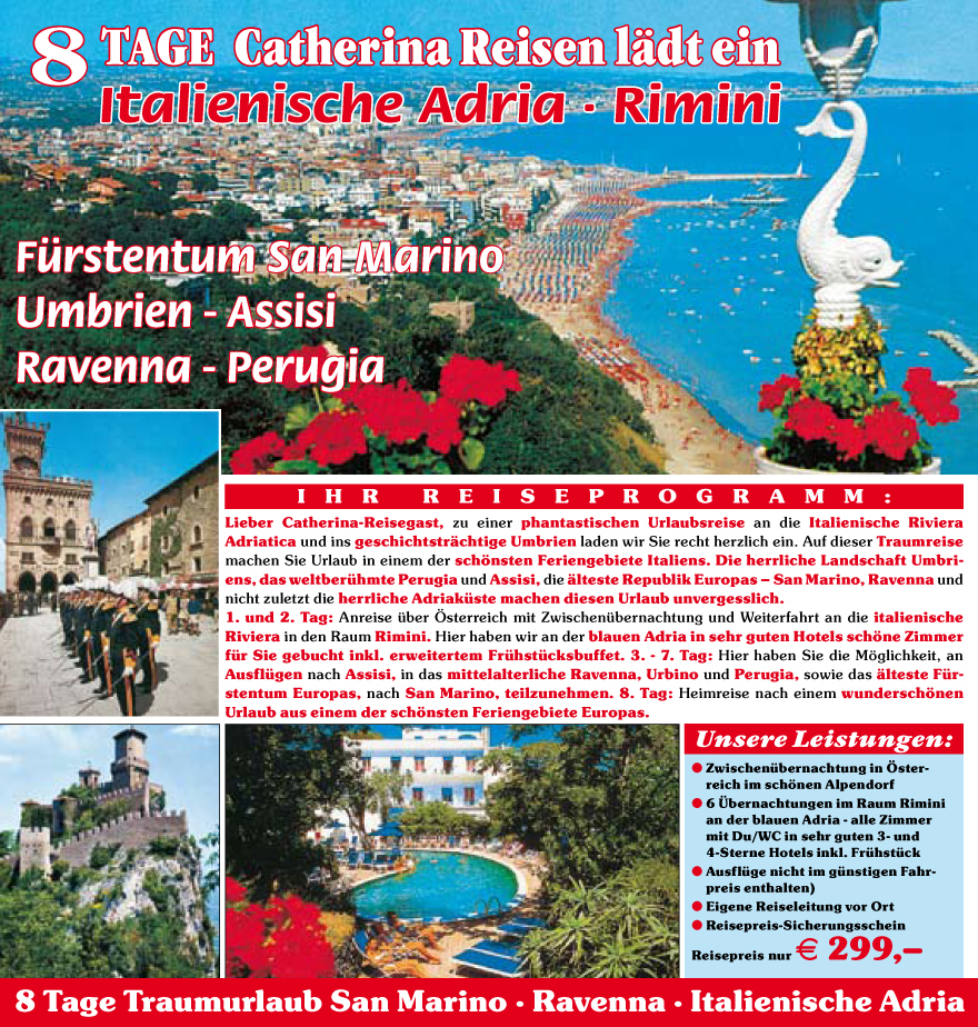 Lieber Catherina-Reisegast, zu einer phantastischen Urlaubsreise an die Italienische Riviera
Adriatica und ins geschichtstr�chtige Umbrien laden wir Sie recht herzlich ein. Auf dieser Traumreise
machen Sie Urlaub in einem der sch�nsten Feriengebiete Italiens. Die herrliche Landschaft Umbriens,
das weltberu?hmte Perugia und Assisi, die �lteste Republik Europas � San Marino, Ravenna und
nicht zuletzt die herrliche Adriaku?ste machen diesen Urlaub unvergesslich.
1. und 2. Tag: Anreise u?ber �sterreich mit Zwischenu?bernachtung und Weiterfahrt an die italienische
Riviera in den Raum Rimini. Hier haben wir an der blauen Adria in sehr guten Hotels sch�ne Zimmer
fu?r Sie gebucht inkl. erweitertem Fru?hstu?cksbuffet. 3. - 7. Tag: Hier haben Sie die M�glichkeit, an
Ausflu?gen nach Assisi, in das mittelalterliche Ravenna, Urbino und Perugia, sowie das �lteste Fu?rstentum
Europas, nach San Marino, teilzunehmen. 8. Tag: Heimreise nach einem wundersch�nen
Urlaub aus einem der sch�nsten Feriengebiete Europas.
Unsere Leistungen:
? Zwischenu?bernachtung in �sterreich
im sch�nen Alpendorf
? 6 �bernachtungen im Raum Rimini
an der blauen Adria - alle Zimmer
mit Du/WC in sehr guten 3- und
4-Sterne Hotels inkl. Fru?hstu?ck
? Ausflu?ge nicht im gu?nstigen Fahrpreis
enthalten)
? Eigene Reiseleitung vor Ort
? Reisepreis-Sicherungsschein
Reisepreis nur E 299,�