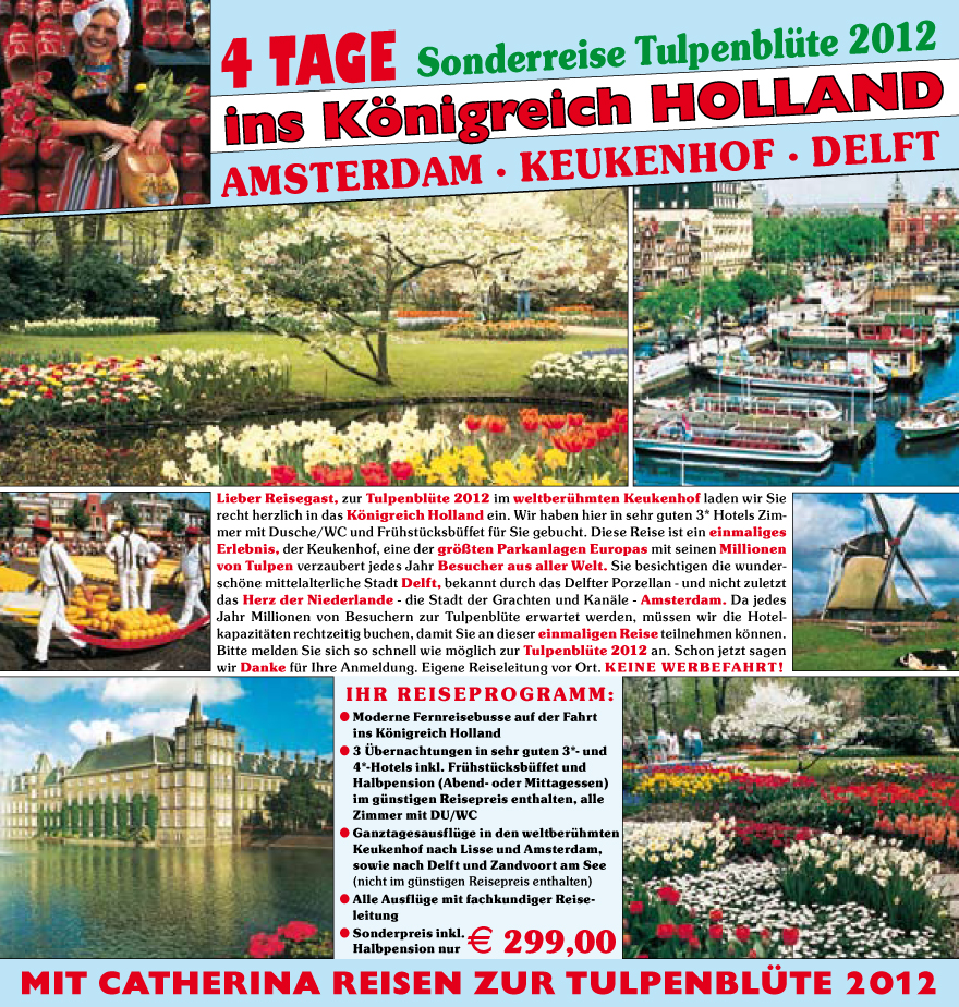 Lieber Reisegast, zur Tulpenblu?te 2012 im weltberu?hmten Keukenhof laden wir Sie
recht herzlich in das K�nigreich
Holland ein. Wir haben hier in sehr guten 3* Hotels Zimmer
mit Dusche/WC und Fru?hstu?cksbu?ffet fu?r Sie gebucht. Diese Reise ist ein einmaliges
Erlebnis, der Keukenhof, eine der gr��ten Parkanlagen Europas mit seinen Millionen
von Tulpen verzaubert jedes Jahr Besucher aus aller Welt. Sie besichtigen die wundersch�ne
mittelalterliche Stadt Delft, bekannt durch das Delfter Porzellan - und nicht zuletzt
das Herz der Niederlande - die Stadt der Grachten und Kan�le - Amsterdam. Da jedes
Jahr Millionen von Besuchern zur Tulpenblu?te erwartet werden, mu?ssen wir die Hotelkapazit�ten
rechtzeitig buchen, damit Sie an dieser einmaligen Reise teilnehmen k�nnen.
Bitte melden Sie sich so schnell wie m�glich zur Tulpenblu?te 2012 an. Schon jetzt sagen
wir Danke fu?r Ihre Anmeldung. Eigene Reiseleitung vor Ort. KEINE WERBEFAHRT!
IHR REISEPROGRAMM:
? M oderne Fernreisebusse auf der Fahrt
ins K�nigreich Holland
? 3 �bernachtungen in sehr guten 3*- und
4*-Hotels inkl. Fru?hstu?cksbu?ffet und
Halbpension (Abend- oder Mittagessen)
im gu?nstigen Reisepreis enthalten, alle
Zimmer mit DU/WC
? Ganztagesausflu?ge in den weltberu?hmten
Keukenhof nach Lisse und Amsterdam,
sowie nach Delft und Zandvoort am See
(nicht im gu?nstigen Reisepreis enthalten)
? Alle Ausflu?ge mit fachkundiger Reiseleitung
? Sonderpreis inkl.
Halbpension nur E 299,00