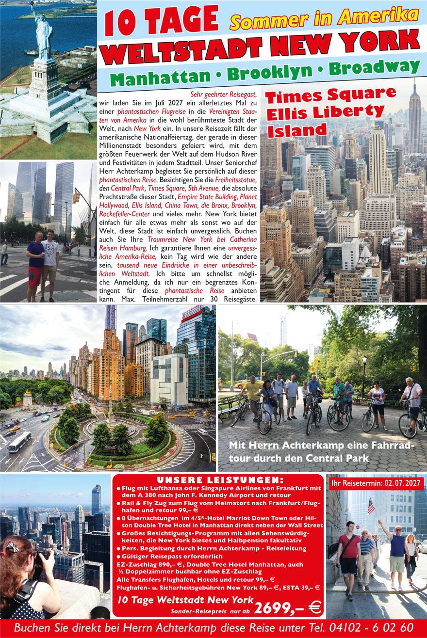 22
Sehr geehrter Reisegast,
erstmalig laden wir Sie im Juli 2020 und 2021 zu einer
phantastischen Flugreise in die Vereinigten Staaten
von Amerika in die wohl berühmteste Stadt der
Welt, nach New York ein. Direktflug mit der Lufthansa
oder Singapure Airlines von Frankfurt nach New
York in die Stadt, die niemals schläft. Begleiten und
betreuen wird Sie unser Senior-Chef Herr Achterkamp
persönlich auf dieser phantastischen Reise. Besichtigen
Sie die Freiheitsstatue, den Central Park,
Times Square, 5th Avenue, die absolute Prachtstraße
dieser Stadt, Empire State Building, Planet
Hollywood, Ellis Island, China Town, die Bronx,
Brooklyn, Rockefeller-Center und vieles mehr. New
York bietet einfach für alle etwas mehr als sonst wo auf
der Welt, diese Stadt ist einfach unvergesslich. Buchen
auch Sie Ihre Erlebnisreise New York 2020 bei
Catherina Reisen Hamburg. Ich garantiere Ihnen
eine unvergessliche Amerika-Reise, kein Tag wird
wie der andere sein, tausend neue Eindrücke in
einer unbeschreiblichen Weltstadt. Ich bitte um
schnellst mögliche Anmeldung, da ich nur ein begrenztes
Kontingent für diese phantastische Reise anbieten
kann. Max. Teilnehmerzahl nur 30 Reisegäste.
8 TAG E Sommer in Amerika
Times Square - Ellis - Libert y Island
WELTSTADT NEW YORK
Mit Herrn Achterkamp eine Fahrradtour
durch den Central Park
ERLEBEN SIE DIE WELTSTADT NEW YORK IM SOMMER 2020 23
UNSERE LEISTUNGEN:
? Flug mit Lufthansa oder Singapure Airlines
von Frankfurt mit dem A 380 nach John F.
Kennedy Airport und retour
? Rail & Fly Zug zum Flug vom Heimatort
nach Frankfurt/Flughafen und retour 50,– E
? 6 Übernachtungen im 4/5*-Hotel Marriot
Down Town oder Hilton Double Tree Hotel
? Großes Besichtigungs-Programm mit allen
Sehenswürdigkeiten, die New York bietet
und Halbpension fakultativ
? Pers. Begleitung durch unseren Senior-Chef
Herrn Achterkamp - Reiseleitung
? Gültiger Reisepass erforderlich
EZ-Zuschlag 600,– E, auch ½ Doppelzimmer
buchbar ohne EZ-Zuschlag
Alle Transfers Flughafen, Hotels und retour,
ESTA Einreisegebühr 99,– E
Flughafen- und Sicherheitsgebühren New
York 79,– E
8 Tage Weltstadt New York
Sonder-
Reisepreis ab 2199,– E
Reisetermine:
jew. Do., 9. Juli 20, 8. Juli 21
Manhattan - Brooklyn - Broadway