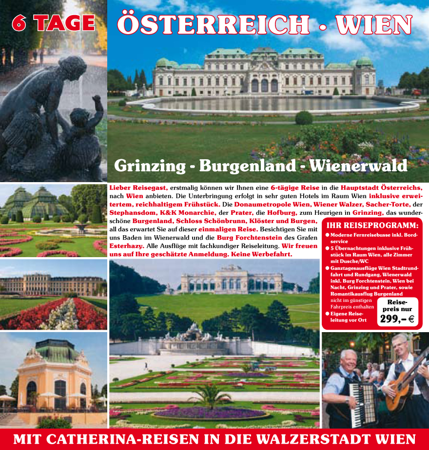Lieber Reisegast, erstmalig k�nnen wir Ihnen eine 6-t�gige Reise in die Hauptstadt �sterreichs,
nach Wien anbieten. Die Unterbringung erfolgt in sehr guten Hotels im Raum Wien inklusive erweitertem,
reichhaltigem Fru?hstu?ck. Die Donaumetropole Wien, Wiener Walzer, Sacher-Torte, der
Stephansdom, K&K Monarchie, der Prater, die Hofburg, zum Heurigen in Grinzing, das wundersch�ne
Burgenland, Schloss Sch�nbrunn, Kl�ster und Burgen,
all das erwartet Sie auf dieser einmaligen Reise. Besichtigen Sie mit
uns Baden im Wienerwald und die Burg Forchtenstein des Grafen
Esterhazy. Alle Ausflu?ge mit fachkundiger Reiseleitung. Wir freuen
uns auf Ihre gesch�tzte Anmeldung. Keine Werbefahrt.
IHR REISEPROGRAMM:
? Moderne Fernreisebusse inkl. Bordservice
? 5 �bernachtungen inklusive Fru?hstu?ck
im Raum Wien, alle Zimmer
mit Dusche/WC
? Ganztagesausflu?ge Wien Stadtrundfahrt
und Rundgang, Wienerwald
inkl. Burg Forchtenstein, Wien bei
Nacht, Grinzing und Prater, sowie
Romantikausflug Burgenland
nicht im gu?nstigen
Fahrpreis enthalten
? Eigene Reiseleitung
vor Ort
Reisepreis
nur
299,� E
