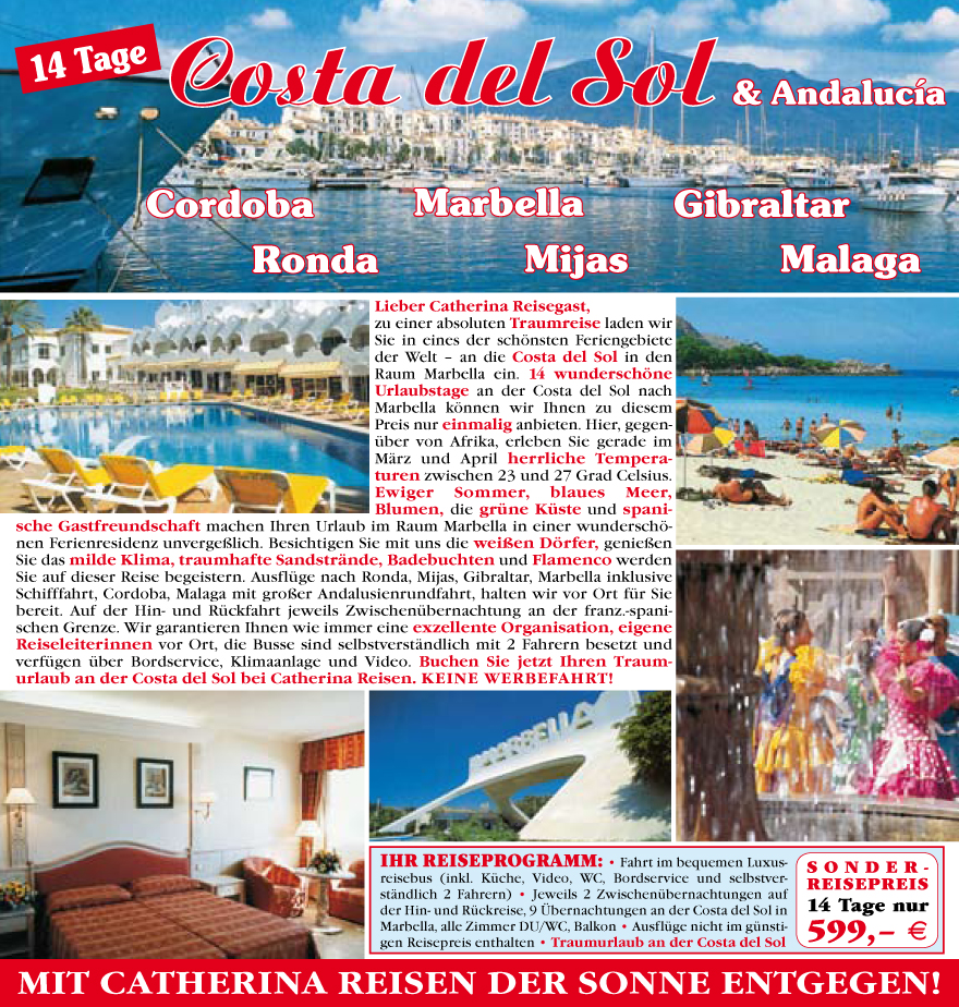 Lieber Catherina Reisegast,
zu einer absoluten Traumreise laden wir
Sie in eines der sch�nsten Feriengebiete
der Welt � an die Costa del Sol in den
Raum Marbella ein. 14 wundersch�ne
Urlaubstage an der Costa del Sol nach
Marbella k�nnen wir Ihnen zu diesem
Preis nur einmalig anbieten. Hier, gegenu?ber
von Afrika, erleben Sie gerade im
M�rz und April herrliche Temperaturen
zwischen 23 und 27 Grad Celsius.
Ewiger Sommer, blaues Meer,
Blumen, die gru?ne Ku?ste und spanische
Gastfreundschaft machen Ihren Urlaub im Raum Marbella in einer wundersch�nen
Ferienresidenz unverge�lich. Besichtigen Sie mit uns die wei�en D�rfer, genie�en
Sie das milde Klima, traumhafte Sandstr�nde, Badebuchten und Flamenco werden
Sie auf dieser Reise begeistern. Ausflu?ge nach Ronda, Mijas, Gibraltar, Marbella inklusive
Schifffahrt, Cordoba, Malaga mit gro�er Andalusienrundfahrt, halten wir vor Ort fu?r Sie
bereit. Auf der Hin- und Ru?ckfahrt jeweils Zwischenu?bernachtung
an der franz.-spanischen
Grenze. Wir garantieren Ihnen wie immer eine exzellente Organisation, eigene
Reiseleiterinnen vor Ort, die Busse sind selbstverst�ndlich mit 2 Fahrern besetzt und
verfu?gen u?ber Bordservice, Klimaanlage und Video. Buchen Sie jetzt Ihren Traumurlaub
an der Costa del Sol bei Catherina Reisen. Keine Werbefahrt!
IHR REISEPROGRAMM: � Fahrt im bequemen Luxusreisebus
(inkl. Ku?che, Video, WC, Bordservice und selbstverst�ndlich
2 Fahrern) � Jeweils 2 Zwischenu?bernachtungen auf
der Hin- und Ru?ckreise, 9 �bernachtungen an der Costa del Sol in
Marbella, alle Zimmer DU/WC, Balkon � Ausflu?ge nicht im gu?nstigen
Reisepreis enthalten � Traumurlaub an der Costa del Sol