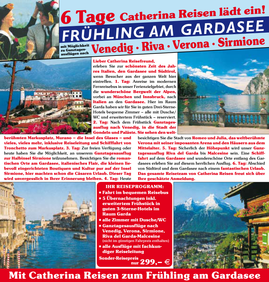 Lieber Catherina Reisefreund,
erleben Sie zur sch�nsten Zeit des Jahres
Italien, den Gardasee und Su?dtirol,
wenn Besucher aus der ganzen Welt hier
eintreffen. 1. Tag: Anreise im modernen
Fernreisebus in unser Ferienzielgebiet, durch
die wundersch�ne Bergwelt der Alpen,
vorbei an Mu?nchen und Innsbruck, nach
Italien an den Gardasee. Hier im Raum
Garda haben wir fu?r Sie in guten Drei-Sterne-
Hotels bequeme Zimmer � alle mit Dusche/
WC und erweitertem Fru?hstu?ck � reserviert.
2. Tag: Nach dem Fru?hstu?ck Ganztagesausflug
nach Venedig, in die Stadt der
Gondeln und Pal�ste. Sie sehen den weltberu?hmten
Markusplatz, Murano � die Insel des Glases � und
vieles, vieles mehr, inklusive Reiseleitung und Schifffahrt von
Tronchetto zum Markusplatz. 3. Tag: Zur freien Verfu?gung oder
heute haben Sie die M�glichkeit, an unserem Ganztagesausflug
zur Halbinsel Sirmione teilzunehmen. Besichtigen Sie die romantischen
Orte am Gardasee, italienisches Flair, die kleinen liebevoll
eingerichteten Boutiquen und Kultur pur auf der Insel
Sirmione, hier machten schon die C�saren Urlaub. Dieser Tag
wird unvergesslich in Ihrer Erinnerung bleiben. 4. Tag: Heute
besichtigen Sie die Stadt von Romeo und Julia, das weltberu?hmte
Verona mit seiner imposanten Arena und den H�usern aus dem
Mittelalter. 5. Tag: Sicherlich der H�hepunkt wird unser Ganztagesausflug
Riva del Garda bis Malcesine sein. Eine Schifffahrt
auf dem Gardasee und wundersch�ne Orte entlang des Gardasees
erleben Sie auf diesem herrlichen Ausflug. 6. Tag: Abschied
von Su?dtirol und dem Gardasee nach einem fantastischen Urlaub.
Das gesamte Reiseteam von Catherina Reisen freut sich u?ber
Ihre gesch�tzte Anmeldung.
IHR REISEPROGRAMM:
? Fahrt im bequemen Reisebus
? 5 �bernachtungen inkl.
erweitertem Fru?hstu?ck in
guten 3-Sterne-Hotels im
Raum Garda
? alle Zimmer mit Dusche/WC
? Ganztagesausflu?ge nach
Venedig,
Verona, Sirmione,
Riva del Garda-Malcesine
(nicht im gu?nstigen Fahrpreis enthalten)
? alle Ausflu?ge mit fachkundiger
Reiseleitung
Sonder-Reisepreis
nur 299,� E