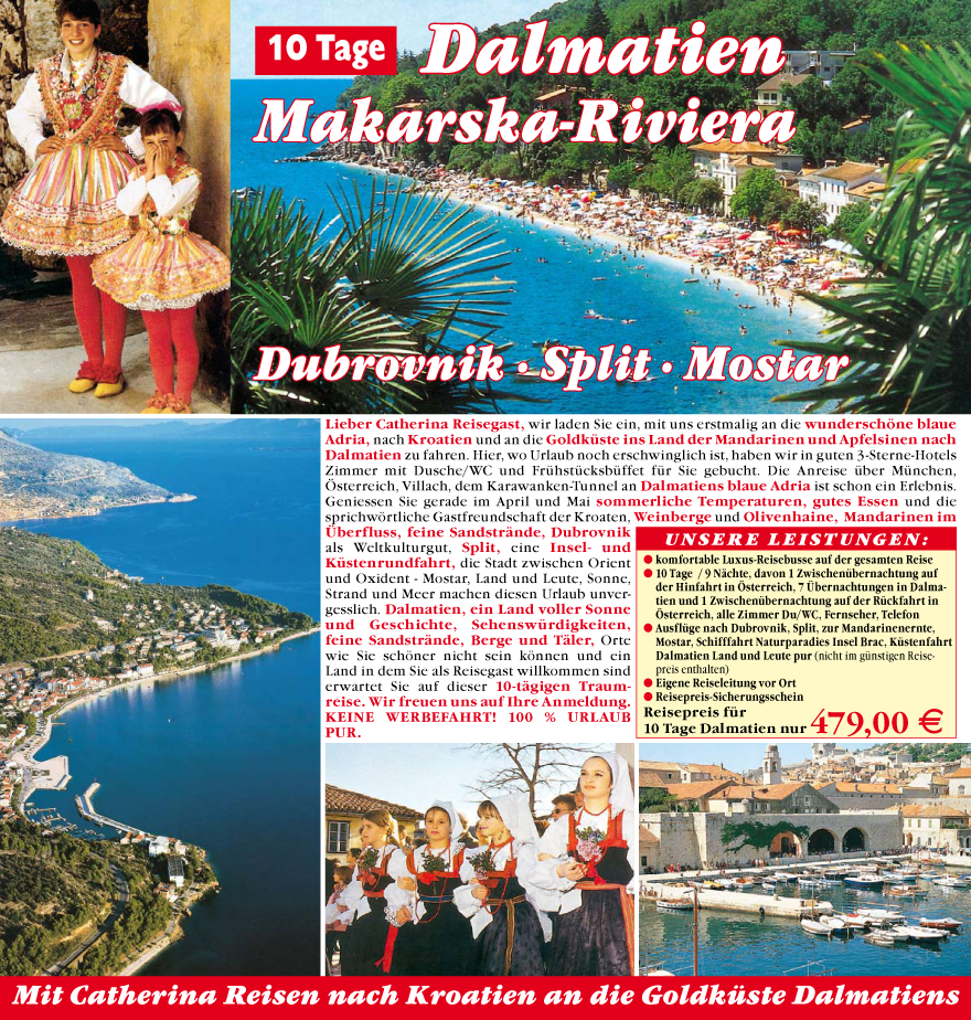 Lieber Catherina Reisegast, wir laden Sie ein, mit uns erstmalig an die wundersch�ne blaue
Adria, nach Kroatien und an die Goldku?ste ins Land der Mandarinen und Apfelsinen nach
Dalmatien zu fahren. Hier, wo Urlaub noch erschwinglich ist, haben wir in guten 3-Sterne-Hotels
Zimmer mit Dusche/WC und Fru?hstu?cksbu?ffet
fu?r Sie gebucht. Die Anreise u?ber Mu?nchen,
�sterreich, Villach, dem Karawanken-Tunnel an Dalmatiens blaue Adria ist schon ein Erlebnis.
Geniessen Sie gerade im April und Mai sommerliche
Temperaturen, gutes Essen und die
sprichw�rtliche Gastfreundschaft der Kroaten, Weinberge
und Olivenhaine, Mandarinen
im
�berfluss, feine Sandstr�nde,
Dubrovnik
als Weltkulturgut, Split, eine Insel- und
Ku?stenrundfahrt, die Stadt zwischen Orient
und Oxident - Mostar, Land und Leute, Sonne,
Strand und Meer machen diesen Urlaub unvergesslich.
Dalmatien, ein Land voller Sonne
und Geschichte, Sehenswu?rdigkeiten,
feine Sandstr�nde, Berge und T�ler, Orte
wie Sie sch�ner nicht sein k�nnen und ein
Land in dem Sie als Reisegast willkommen sind
erwartet Sie auf dieser 10-t�gigen Traumreise.
Wir freuen uns auf Ihre Anmeldung.
Keine Werbefahrt ! 100 % Urlaub
PUR.

unsere Leistungen:
? komfortable Luxus-Reisebusse auf der gesamten Reise
? 10 Tage / 9 N�chte, davon 1 Zwischenu?bernachtung auf
der Hinfahrt in �sterreich, 7 �bernachtungen in Dalmatien
und 1 Zwischenu?bernachtung auf der Ru?ckfahrt in
�sterreich, alle Zimmer Du/WC, Fernseher, Telefon
? Ausflu?ge nach Dubrovnik, Split, zur Mandarinenernte,
Mostar, Schifffahrt Naturparadies Insel Brac, Ku?stenfahrt
Dalmatien Land und Leute pur (nicht im gu?nstigen
Reisepreis
enthalten)
? Eigene Reiseleitung vor Ort
? Reisepreis-Sicherungsschein
Reisepreis fu?r
10 Tage Dalmatien nur 479,00 E