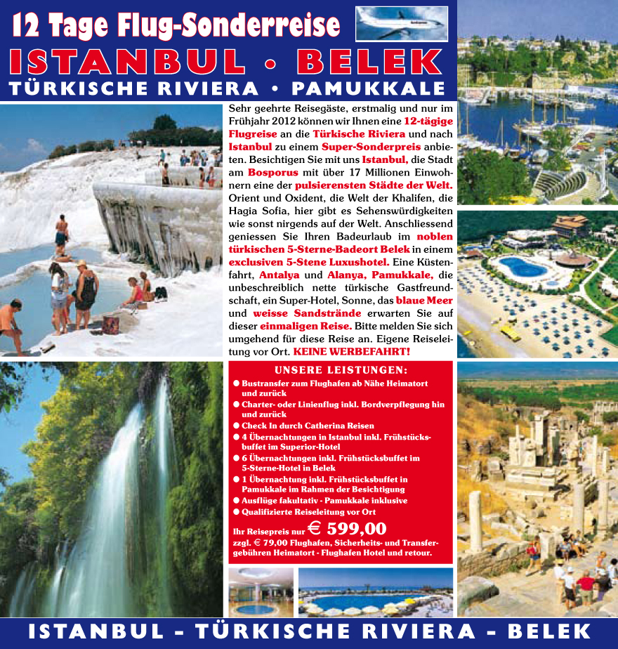 Sehr geehrte Reiseg�ste, erstmalig und nur im Fr�hjahr 2012 k�nnen wir Ihnen eine 12-t�gige Flugreise an die T�rkische Riviera und nach Istanbul zu einem Super-Sonderpreis anbie- ten. Besichtigen Sie mit uns Istanbul, die Stadt am Bosporus mit �ber 17 Millionen Einwoh- nern eine der pulsierensten St�dte der Welt. Orient und Oxident, die Welt der Khalifen, die Hagia Sofia, hier gibt es Sehensw�rdigkeiten wie sonst nirgends auf der Welt. Anschliessend geniessen Sie Ihren Badeurlaub im noblen t�rkischen 5-Sterne-Badeort Belek in einem exclusiven 5-Stene Luxushotel. Eine K�sten- fahrt, Antalya und Alanya, Pamukkale, die unbeschreiblich nette t�rkische Gastfreund- schaft, ein Super-Hotel, Sonne, das blaue Meer und weisse Sandstr�nde erwarten Sie auf dieser einmaligen Reise. Bitte melden Sie sich umgehend f�r diese Reise an. Eigene Reiselei- tung vor Ort. KEINE WERBEFAHRT!
UNSERE LEISTUNGEN:
? Bustransfer zum Flughafen ab N�he Heimatort und zur�ck
? Charter- oder Linienflug inkl. Bordverpflegung hin und zur�ck
? Check In durch Catherina Reisen ? 4 �bernachtungen in Istanbul inkl. Fr�hst�cks-
buffet im Superior-Hotel ? 6 �bernachtungen inkl. Fr�hst�cksbuffet im
5-Sterne-Hotel in Belek ? 1 �bernachtung inkl. Fr�hst�cksbuffet in
Pamukkale im Rahmen der Besichtigung ? Ausfl�ge fakultativ - Pamukkale inklusive ? Qualifizierte Reiseleitung vor Ort
Ihr Reisepreis nur E 599,00
zzgl. E 79,00 Flughafen, Sicherheits- und Transfer- geb�hren Heimatort - Flughafen Hotel und retour.