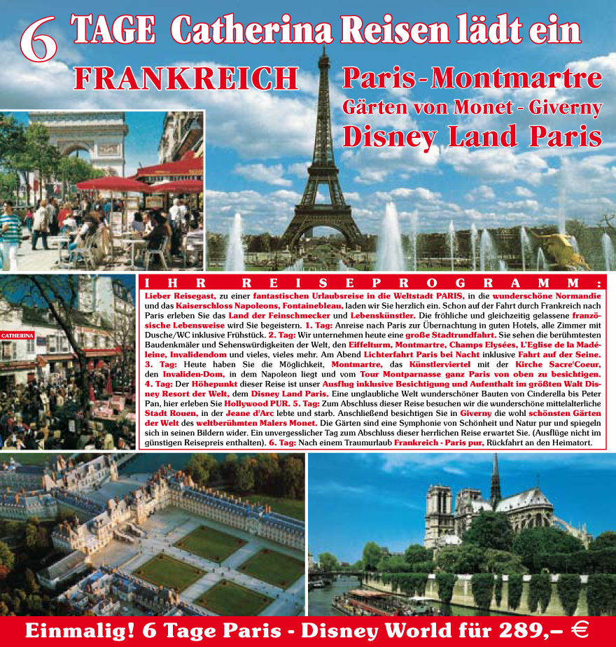 I H R R E I S E P R O G R A M M :
Lieber Reisegast, zu einer fantastischen Urlaubsreise in die Weltstadt PARIS, in die wundersch�ne Normandie
und das Kaiserschloss Napoleons, Fontainebleau, laden wir Sie herzlich ein. Schon auf der Fahrt durch Frankreich nach
Paris erleben Sie das Land der Feinschmecker und Lebensku?nstler. Die fr�hliche und gleichzeitig gelassene franz�sische
Lebensweise wird Sie begeistern. 1. Tag: Anreise nach Paris zur �bernachtung in guten Hotels, alle Zimmer mit
Dusche/WC inklusive Fru?hstu?ck. 2. Tag: Wir unternehmen heute eine gro�e Stadtrundfahrt. Sie sehen die beru?hmtesten
Baudenkm�ler und Sehenswu?rdigkeiten der Welt, den Eiffelturm, Montmartre, Champs Elys�es, L�Eglise de la Mad�leine,
Invalidendom und vieles, vieles mehr. Am Abend Lichterfahrt Paris bei Nacht inklusive Fahrt auf der Seine.
3. Tag: Heute haben Sie die M�glichkeit, Montmartre, das Ku?nstlerviertel mit der Kirche Sacre'Coeur,
den Invaliden-Dom, in dem Napoleon liegt und vom Tour Montparnasse ganz Paris von oben zu besichtigen.
4. Tag: Der H�hepunkt dieser Reise ist unser Ausflug inklusive Besichtigung und Aufenthalt im gr��ten Walt Disney
Resort der Welt, dem Disney Land Paris. Eine unglaubliche Welt wundersch�ner Bauten von Cinderella bis Peter
Pan, hier erleben Sie Hollywood PUR. 5. Tag: Zum Abschluss dieser Reise besuchen wir die wundersch�ne mittelalterliche
Stadt Rouen, in der Jeane d'Arc lebte und starb. Anschlie�end besichtigen Sie in Giverny die wohl sch�nsten G�rten
der Welt des weltberu?hmten Malers Monet. Die G�rten sind eine Symphonie von Sch�nheit und Natur pur und spiegeln
sich in seinen Bildern wider. Ein unvergesslicher Tag zum Abschluss dieser herrlichen Reise erwartet Sie. (Ausflu?ge nicht im
gu?nstigen Reisepreis enthalten).6.
Tag: Nach einem Traumurlaub Frankreich - Paris pur, Ru?ckfahrt an den Heimatort.