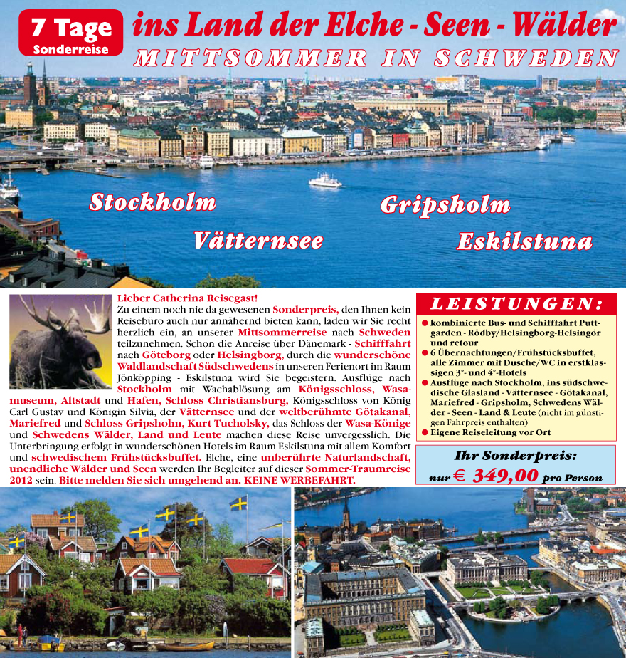 Lieber Catherina Reisegast!
Zu einem noch nie da gewesenen Sonderpreis, den Ihnen kein
Reisebu?ro auch nur ann�hernd bieten kann, laden wir Sie recht
herzlich ein, an unserer Mittsommerreise nach Schweden
teilzunehmen. Schon die Anreise u?ber D�nemark - Schifffahrt
nach G�teborg oder Helsingborg, durch die wundersch�ne
Waldlandschaft Su?dschwedens in unseren Ferienort im Raum
J�nk�pping - Eskilstuna wird Sie begeistern. Ausflu?ge nach
Stockholm mit Wachabl�sung am K�nigsschloss, Wasamuseum,
Altstadt und Hafen, Schloss Christiansburg, K�nigsschloss von K�nig
Carl Gustav und K�nigin Silvia, der V�tternsee und der weltberu?hmte G�takanal,
Mariefred und Schloss Gripsholm, Kurt Tucholsky, das Schloss der Wasa-K�nige
und Schwedens W�lder, Land und Leute machen diese Reise unvergesslich. Die
Unterbringung erfolgt in wundersch�nen Hotels im Raum Eskilstuna mit allem Komfort
und schwedischem Fru?hstu?cksbuffet. Elche, eine unberu?hrte Naturlandschaft,
unendliche W�lder und Seen werden Ihr Begleiter auf dieser Sommer-Traumreise
2012 sein. Bitte melden
Sie sich umgehend an. KEINE WERBEFAHRT.
LEISTUNGEN:
? kombinierte Bus- und Schifffahrt Puttgarden
- R�dby/Helsingborg-Helsing�r
und retour
? 6 �bernachtungen/Fru?hstu?cksbuffet,
alle Zimmer mit Dusche/WC in erstklassigen
3*- und 4*-Hotels
? Ausflu?ge nach Stockholm, ins su?dschwedische
Glasland - V�tternsee - G�takanal,
Mariefred - Gripsholm, Schwedens W�lder
- Seen - Land & Leute (nicht im gu?nstigen
Fahrpreis enthalten)
? Eigene Reiseleitung vor Ort
