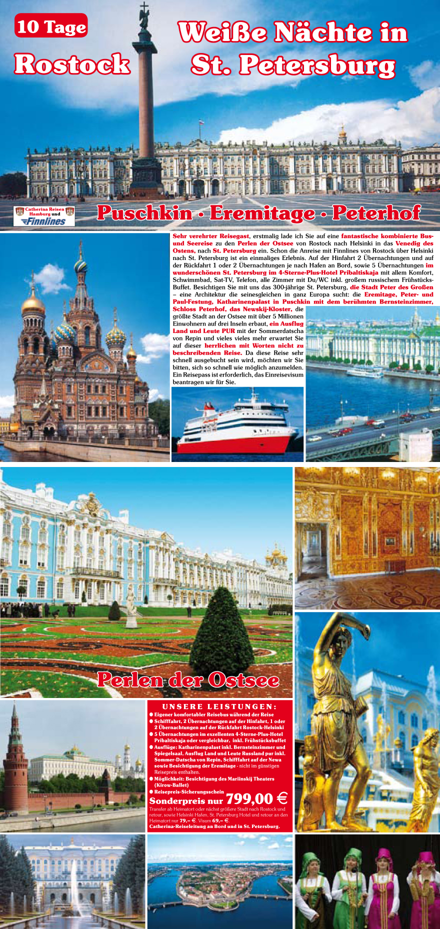 Sehr verehrter Reisegast, erstmalig lade ich Sie auf eine fantastische kombinierte Busund
Seereise zu den Perlen der Ostsee von Rostock nach Helsinki in das Venedig des
Ostens, nach St. Petersburg ein. Schon die Anreise mit Finnlines von Rostock u?ber Helsinki
nach St. Petersburg ist ein einmaliges Erlebnis. Auf der Hinfahrt 2 �bernachtungen und auf
der Ru?ckfahrt 1 oder 2 �bernachtungen je nach Hafen an Bord, sowie 5 �bernachtungen im
wundersch�nen St. Petersburg im 4-Sterne-Plus-Hotel Pribaltiskaja mit allem Komfort,
Schwimmbad, Sat-TV, Telefon, alle Zimmer mit Du/WC inkl. gro�em russischem Fru?hstu?cks-
Buffet. Besichtigen Sie mit uns das 300-j�hrige St. Petersburg, die Stadt Peter des Gro�en
� eine Architektur die seinesgleichen in ganz Europa sucht: die Eremitage, Peter- und
Paul-Festung, Katharinenpalast in Puschkin mit dem beru?hmten Bernsteinzimmer,
Schloss Peterhof, das Newskij-Kloster, die
gr��te Stadt an der Ostsee mit u?ber 5 Millionen
Einwohnern auf drei Inseln erbaut, ein Ausflug
Land und Leute PUR mit der Sommerdatscha
von Repin und vieles vieles mehr erwartet Sie
auf dieser herrlichen mit Worten nicht zu
beschreibenden Reise. Da diese Reise sehr
schnell ausgebucht sein wird, m�chten wir Sie
bitten, sich so schnell wie m�glich anzumelden.
Ein Reisepass ist erforderlich, das Einreisevisum
beantragen wir fu?r Sie.
Unsere Leistungen :
? Eigener komfortabler Reisebus w�hrend der Reise
? Schifffahrt, 2 �bernachtungen auf der Hinfahrt, 1 oder
2 �bernachtungen auf der Ru?ckfahrt Rostock-Helsinki
? 5 �bernachtungen im exzellenten 4-Sterne-Plus-Hotel
Pribaltiskaja oder vergleichbar, inkl. Fru?hstu?cksbuffet
? Ausflu?ge: Katharinenpalast inkl. Bernsteinzimmer und
Spiegelsaal, Ausflug Land und Leute Russland pur inkl.
Sommer-Datscha von Repin, Schifffahrt auf der Newa
sowie Besichtigung der Eremitage - nicht im gu?nstigen
Reisepreis enthalten.
? M�glichkeit: Besichtigung des Mariinskij Theaters
(Kirow-Ballet)
? Reisepreis-Sicherungsschein
Sonderpreis nur 799,00 E
Transfer ab Heimatort oder n�chst gr��ere Stadt nach Rostock und
retour, sowie Helsinki Hafen, St. Petersburg Hotel und retour an den
Heimatort nur 79,� E. Visum 69,� E.
Catherina-Reiseleitung an Bord und in St. Petersburg.